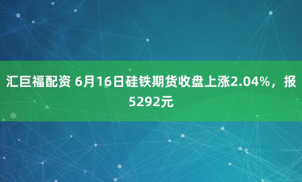 汇巨福配资 6月16日硅铁期货收盘上涨2.04%，报5292元