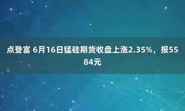 点登富 6月16日锰硅期货收盘上涨2.35%，报5584元