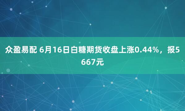 众盈易配 6月16日白糖期货收盘上涨0.44%，报5667元