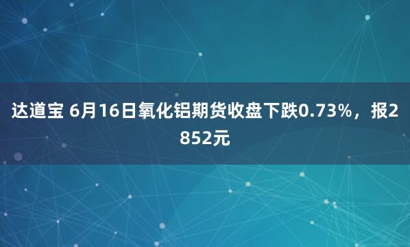 达道宝 6月16日氧化铝期货收盘下跌0.73%，报2852元