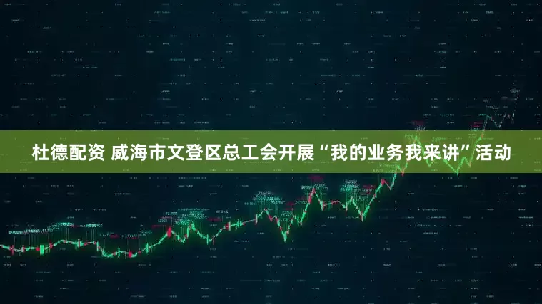 杜德配资 威海市文登区总工会开展“我的业务我来讲”活动