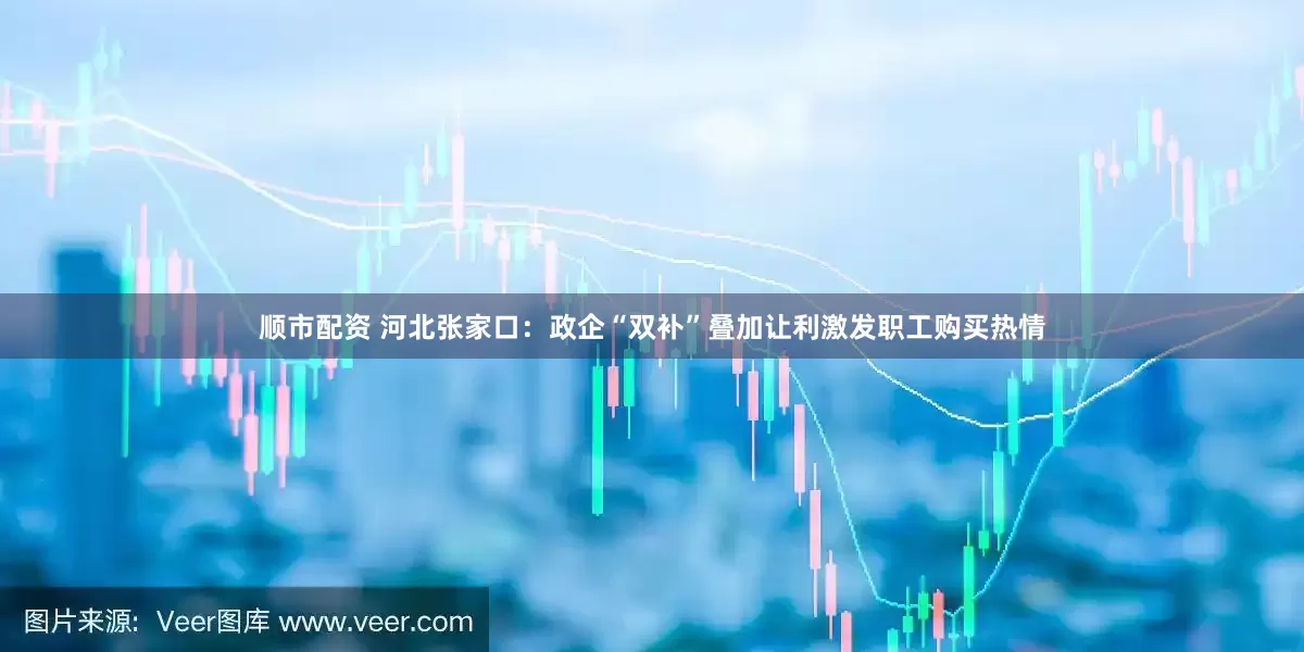 顺市配资 河北张家口：政企“双补”叠加让利激发职工购买热情