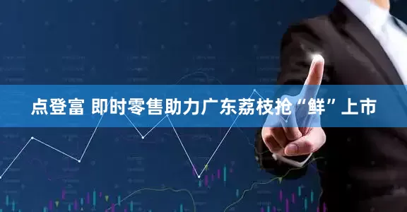 点登富 即时零售助力广东荔枝抢“鲜”上市