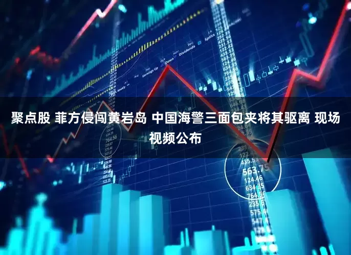 聚点股 菲方侵闯黄岩岛 中国海警三面包夹将其驱离 现场视频公布
