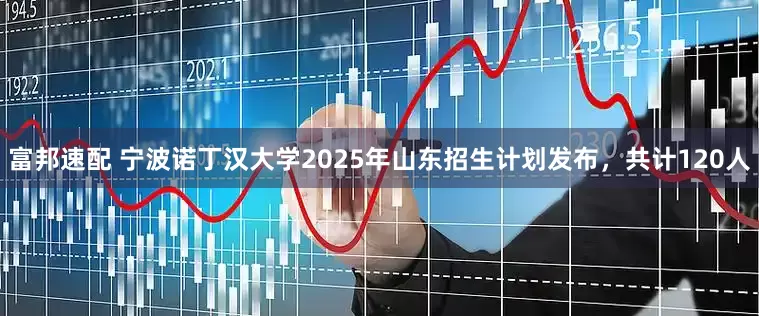 富邦速配 宁波诺丁汉大学2025年山东招生计划发布，共计120人