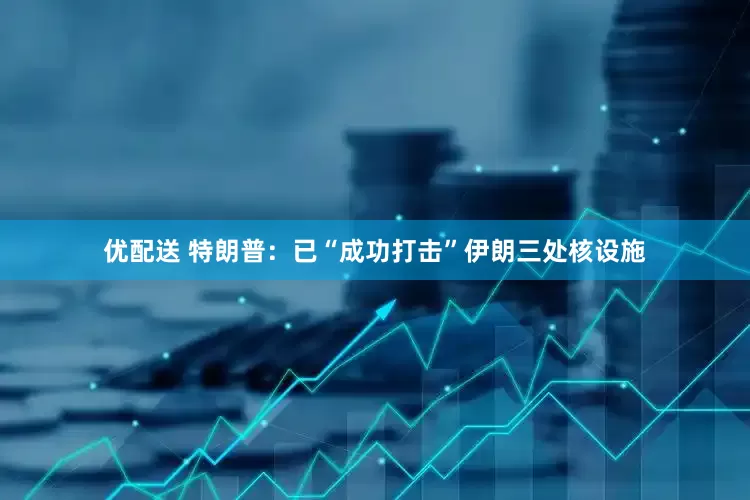 优配送 特朗普：已“成功打击”伊朗三处核设施