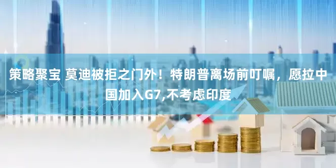 策略聚宝 莫迪被拒之门外！特朗普离场前叮嘱，愿拉中国加入G7,不考虑印度