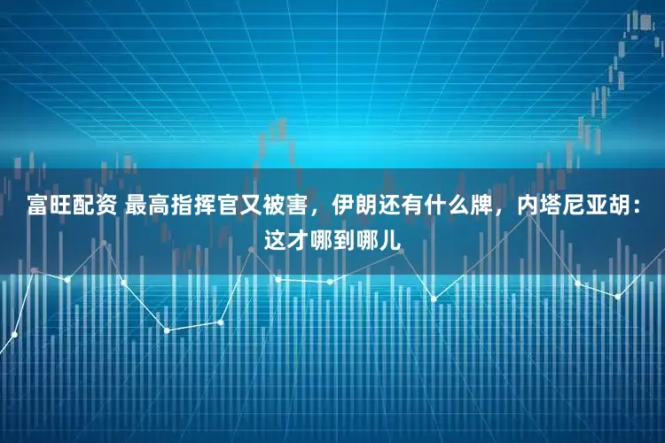 富旺配资 最高指挥官又被害，伊朗还有什么牌，内塔尼亚胡：这才哪到哪儿