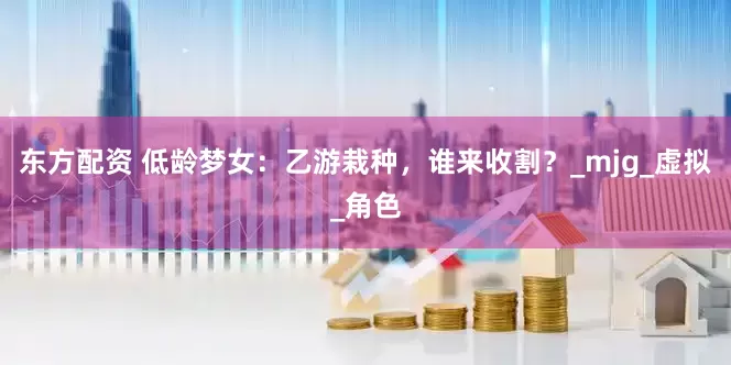 东方配资 低龄梦女：乙游栽种，谁来收割？_mjg_虚拟_角色