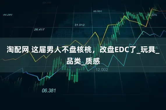淘配网 这届男人不盘核桃，改盘EDC了_玩具_品类_质感