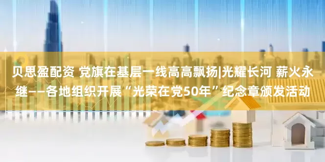 贝思盈配资 党旗在基层一线高高飘扬|光耀长河 薪火永继——各地组织开展“光荣在党50年”纪念章颁发活动
