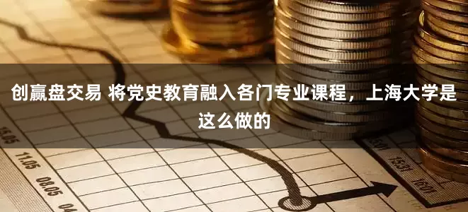 创赢盘交易 将党史教育融入各门专业课程，上海大学是这么做的