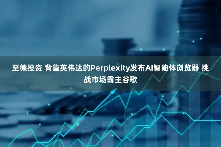 至德投资 背靠英伟达的Perplexity发布AI智能体浏览器 挑战市场霸主谷歌