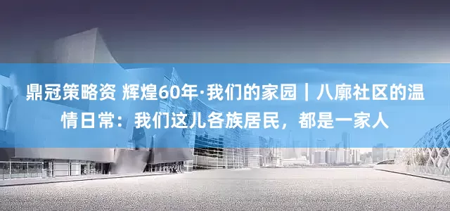 鼎冠策略资 辉煌60年·我们的家园｜八廓社区的温情日常：我们这儿各族居民，都是一家人