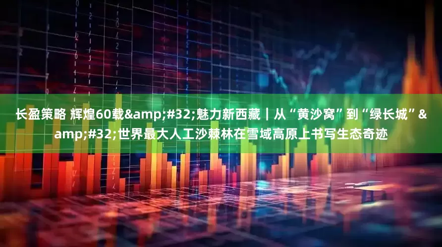 长盈策略 辉煌60载&#32;魅力新西藏｜从“黄沙窝”到“绿长城”&#32;世界最大人工沙棘林在雪域高原上书写生态奇迹