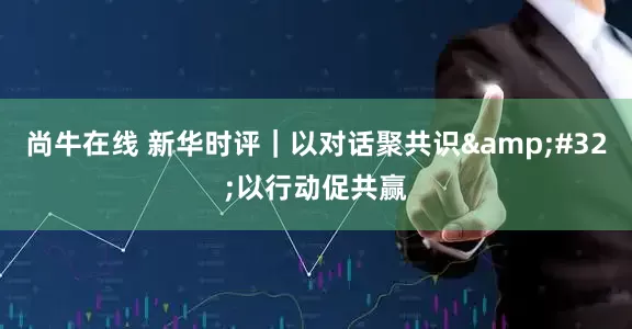 尚牛在线 新华时评｜以对话聚共识&#32;以行动促共赢