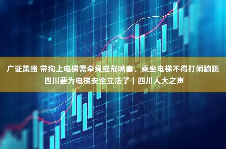 广证策略 带狗上电梯需牵绳或戴嘴套、乘坐电梯不得打闹蹦跳 四川要为电梯安全立法了｜四川人大之声
