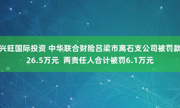 兴旺国际投资 中华联合财险吕梁市离石支公司被罚款26.5万元  两责任人合计被罚6.1万元