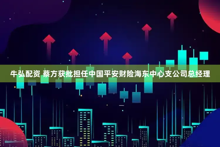 牛弘配资 蔡方获批担任中国平安财险海东中心支公司总经理