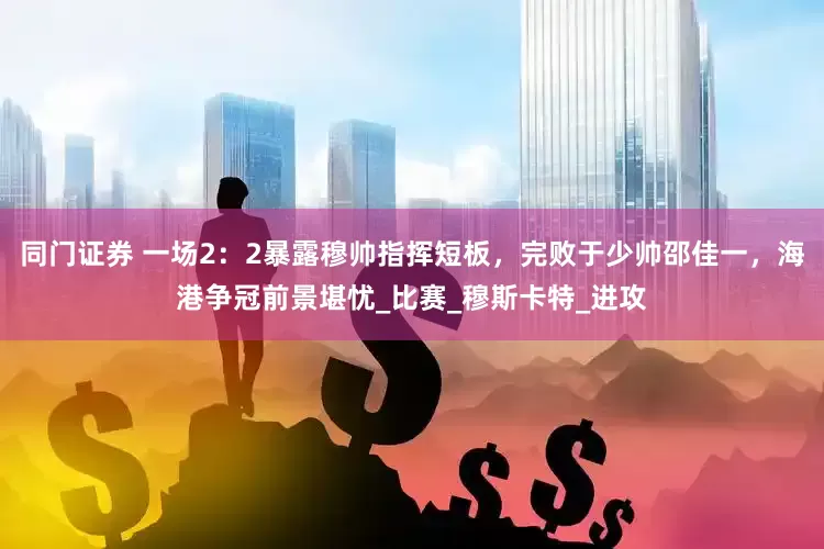 同门证券 一场2：2暴露穆帅指挥短板，完败于少帅邵佳一，海港争冠前景堪忧_比赛_穆斯卡特_进攻