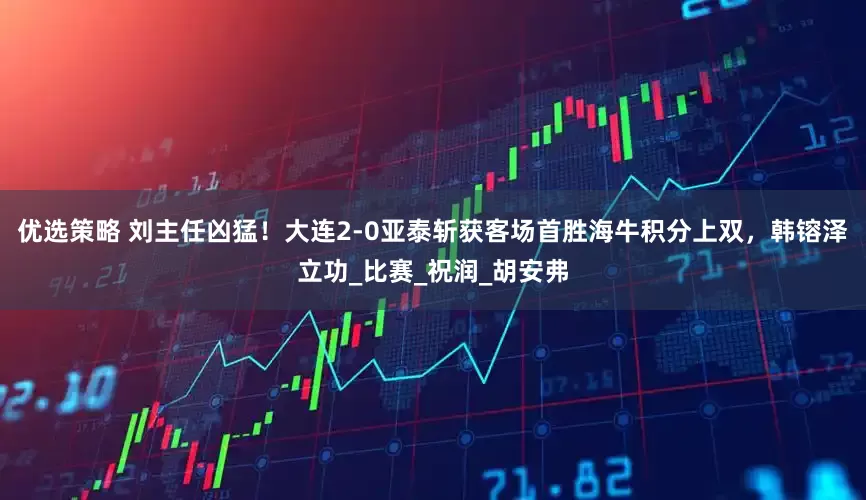 优选策略 刘主任凶猛！大连2-0亚泰斩获客场首胜海牛积分上双，韩镕泽立功_比赛_祝润_胡安弗