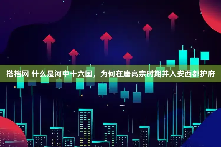 搭档网 什么是河中十六国，为何在唐高宗时期并入安西都护府