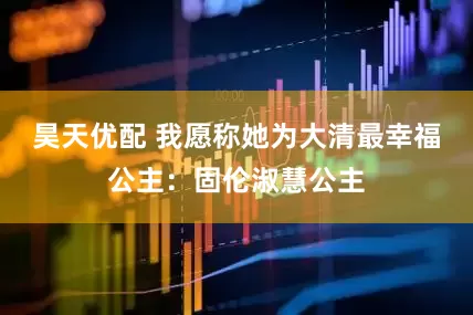 昊天优配 我愿称她为大清最幸福公主：固伦淑慧公主