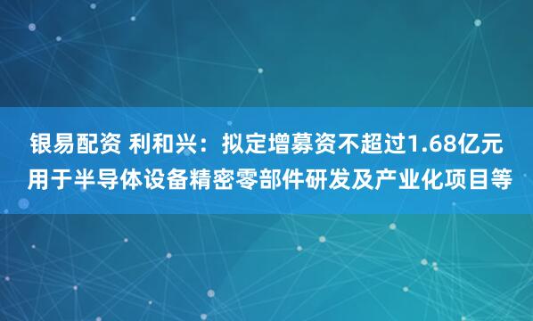 银易配资 利和兴：拟定增募资不超过1.68亿元 用于半导体设备精密零部件研发及产业化项目等