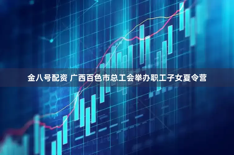金八号配资 广西百色市总工会举办职工子女夏令营