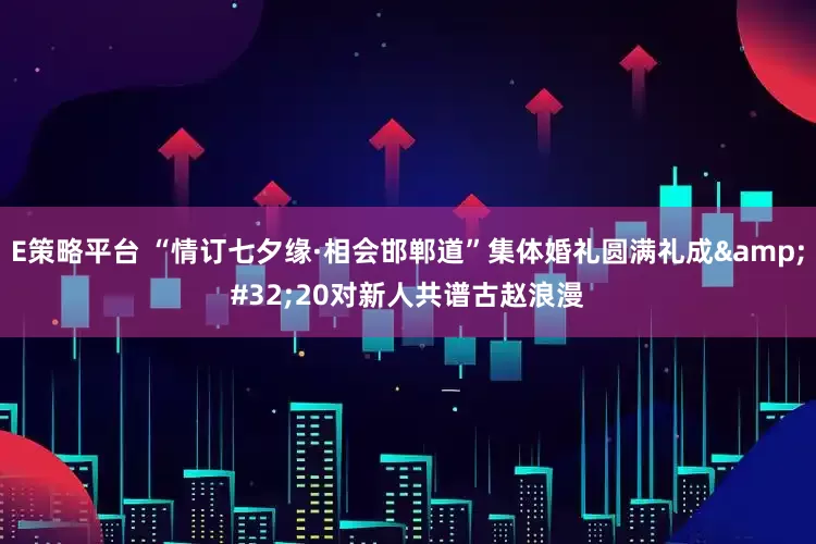 E策略平台 “情订七夕缘·相会邯郸道”集体婚礼圆满礼成&#32;20对新人共谱古赵浪漫