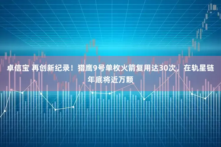 卓信宝 再创新纪录！猎鹰9号单枚火箭复用达30次，在轨星链年底将近万颗