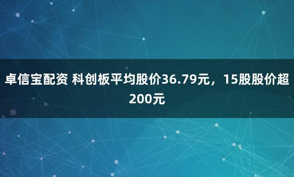 卓信宝配资 科创板平均股价36.79元，15股股价超200元