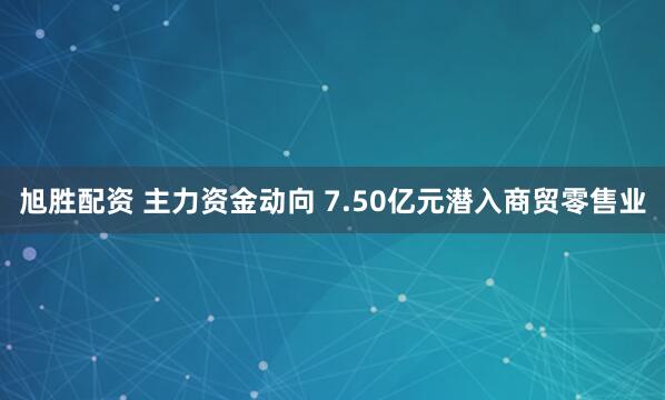 旭胜配资 主力资金动向 7.50亿元潜入商贸零售业