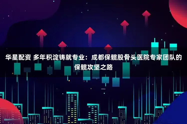 华星配资 多年积淀铸就专业：成都保髋股骨头医院专家团队的保髋攻坚之路