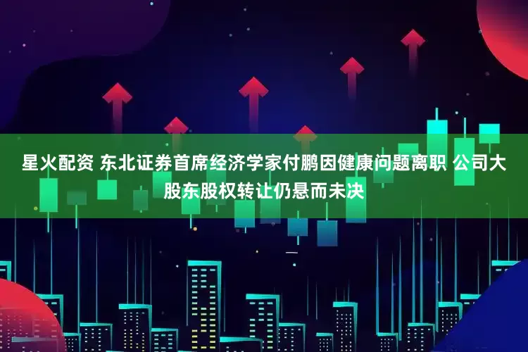 星火配资 东北证券首席经济学家付鹏因健康问题离职 公司大股东股权转让仍悬而未决