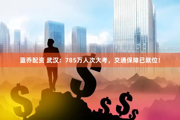 蓝乔配资 武汉：785万人次大考，交通保障已就位！