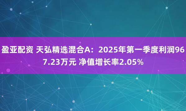 盈亚配资 天弘精选混合A：2025年第一季度利润967.23万元 净值增长率2.05%