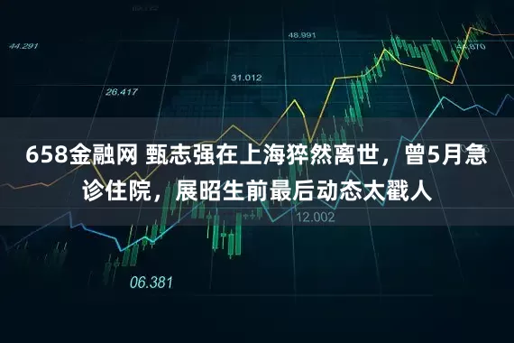 658金融网 甄志强在上海猝然离世，曾5月急诊住院，展昭生前最后动态太戳人