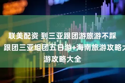 联美配资 到三亚跟团游旅游不踩坑！跟团三亚组团五日游+海南旅游攻略大全