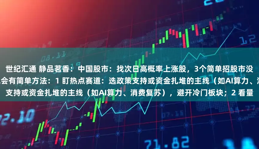 世纪汇通 静品茗香：中国股市：找次日高概率上涨股，3个简单招股市没有绝对“必涨”股，但抓高概率机会有简单方法：1 盯热点赛道：选政策支持或资金扎堆的主线（如AI算力、消费复苏），避开冷门板块；2 看量
