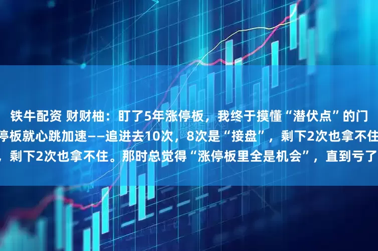 铁牛配资 财财柚：盯了5年涨停板，我终于摸懂“潜伏点”的门道5年前我刚学炒股，看到涨停板就心跳加速——追进去10次，8次是“接盘”，剩下2次也拿不住。那时总觉得“涨停板里全是机会”，直到亏了3万才开始沉下
