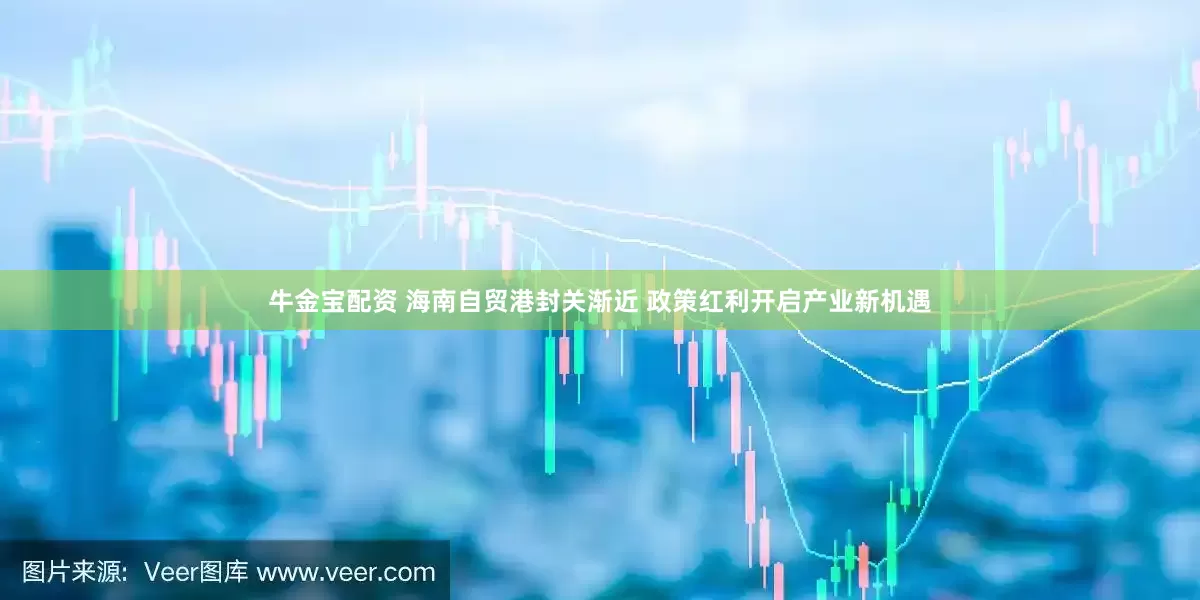 牛金宝配资 海南自贸港封关渐近 政策红利开启产业新机遇