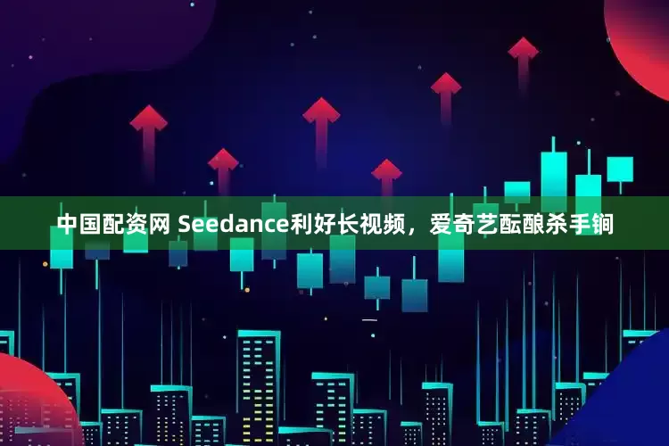 中国配资网 Seedance利好长视频，爱奇艺酝酿杀手锏
