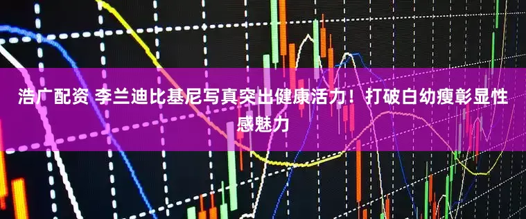 浩广配资 李兰迪比基尼写真突出健康活力！打破白幼瘦彰显性感魅力