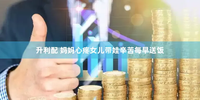 升利配 妈妈心疼女儿带娃辛苦每早送饭